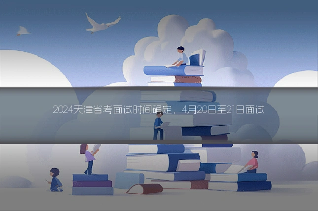 2024天津省考面试时间确定,4月20日至21日面试
