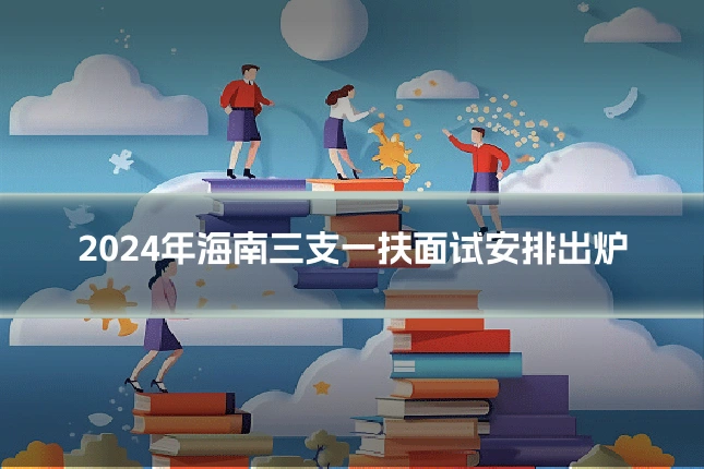 2024年海南三支一扶面试安排出炉