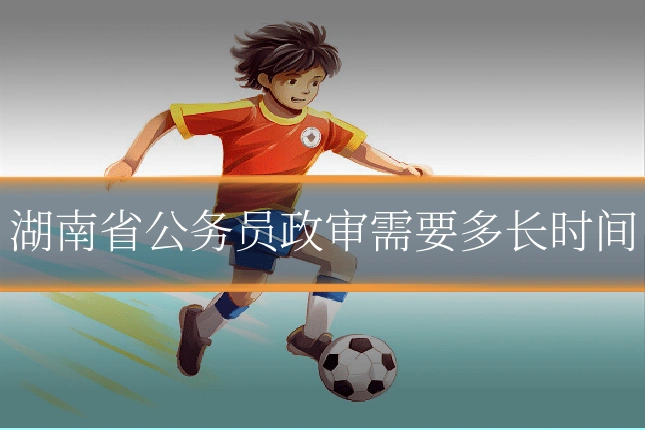 湖南省公务员政审需要多长时间