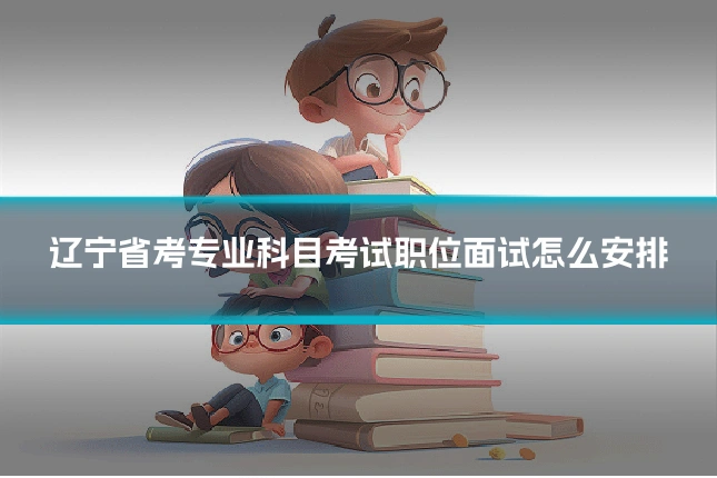 辽宁省考专业科目考试职位面试怎么安排