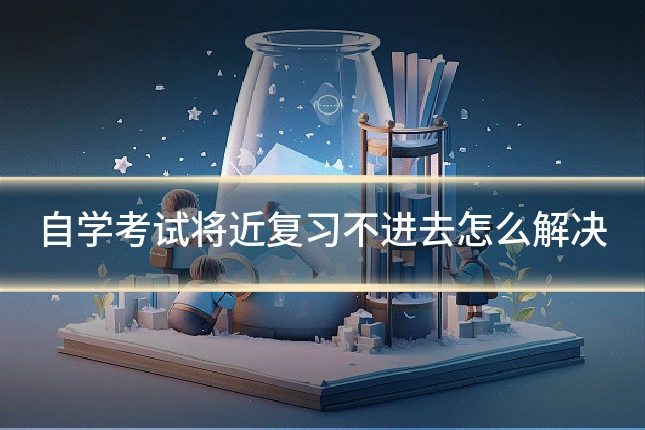 自学考试将近复习不进去怎么解决