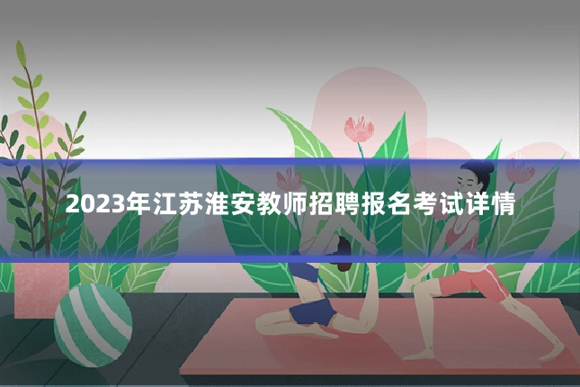 2023年江苏淮安教师招聘报名考试详情