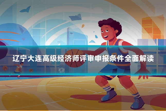 辽宁大连高级经济师评审申报条件全面解读