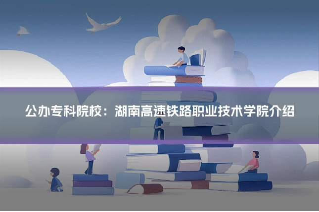 公办专科院校:湖南高速铁路职业技术学院介绍