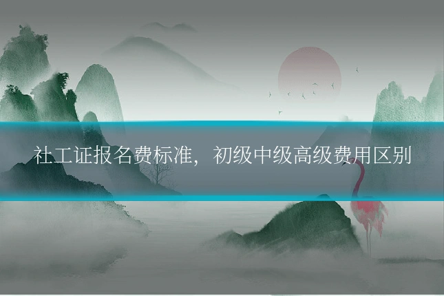 社工证报名费标准,初级中级高级费用区别