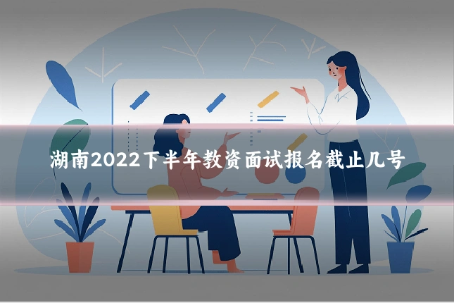 湖南2022下半年教资面试报名截止几号
