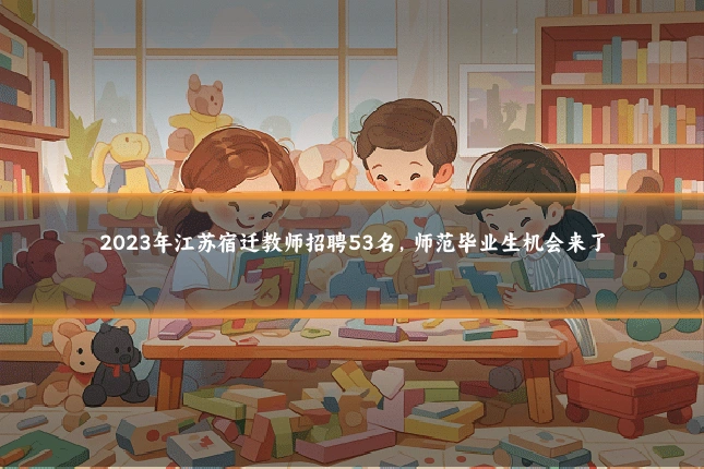 2023年江苏宿迁教师招聘53名,师范毕业生机会来了