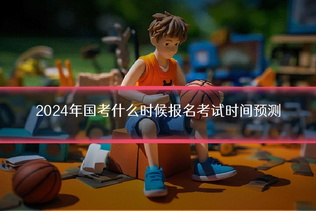 2024年国考什么时候报名考试时间预测