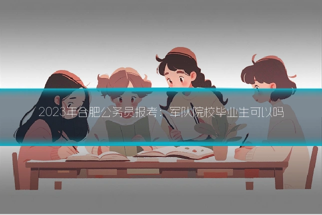 2023年合肥公务员报考:军队院校毕业生可以吗