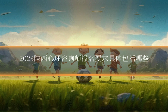2023陕西心理咨询师报名要求具体包括哪些