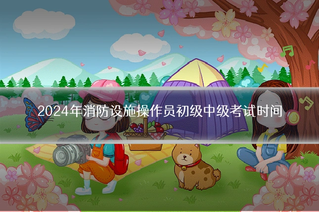 2024年消防设施操作员初级中级考试时间