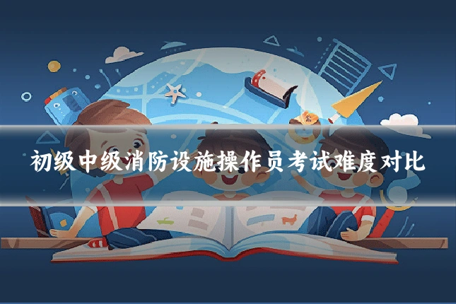 初级中级消防设施操作员考试难度对比