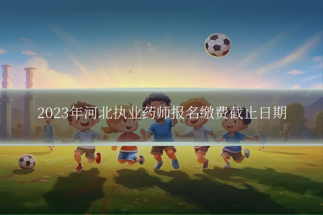 2023年河北执业药师报名缴费截止日期