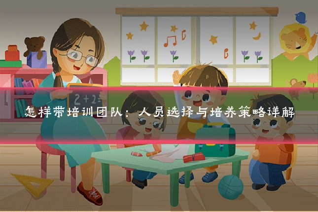 怎样带培训团队:人员选择与培养策略详解
