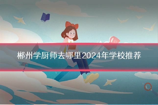 郴州学厨师去哪里2024年学校推荐