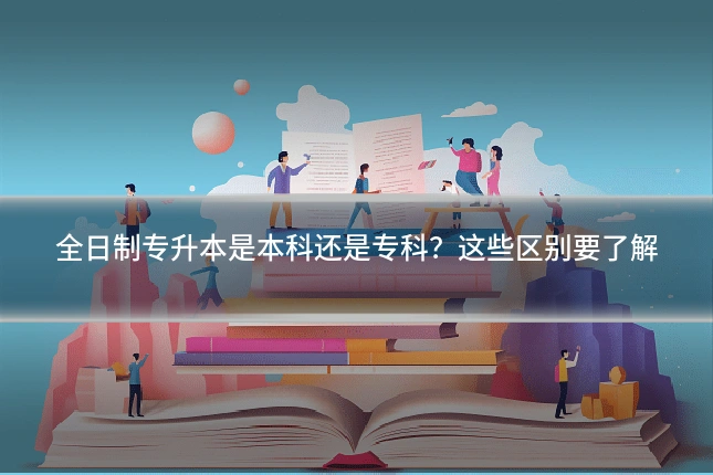 全日制专升本是本科还是专科?这些区别要了解
