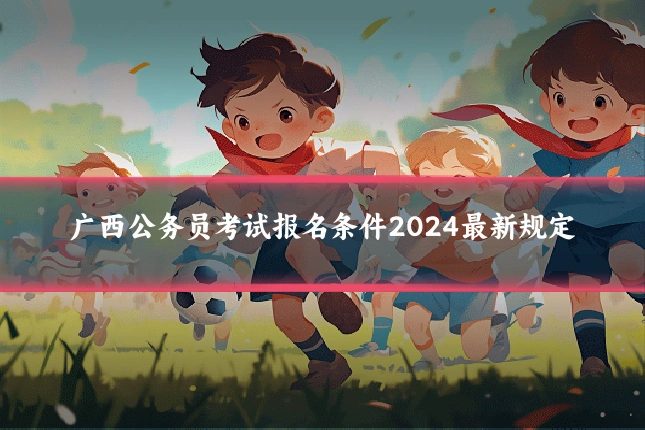 广西公务员考试报名条件2024最新规定