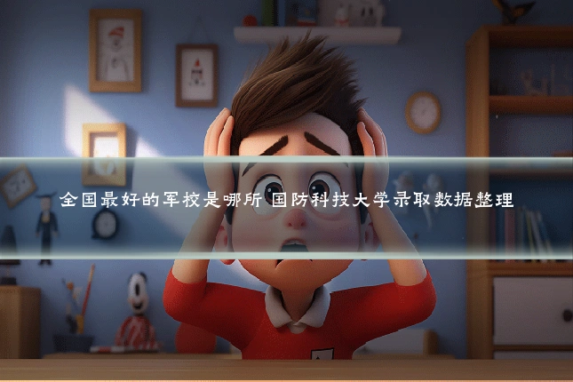 全国最好的军校是哪所 国防科技大学录取数据整理