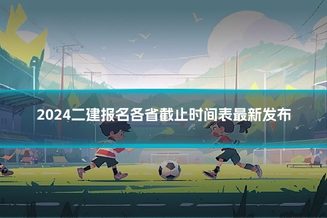 2024二建报名各省截止时间表最新发布