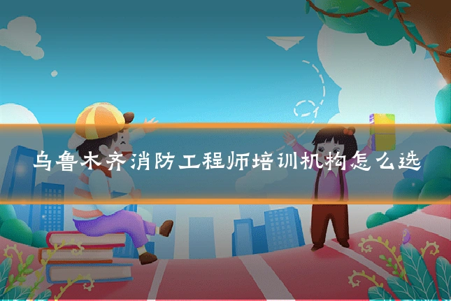 乌鲁木齐消防工程师培训机构怎么选