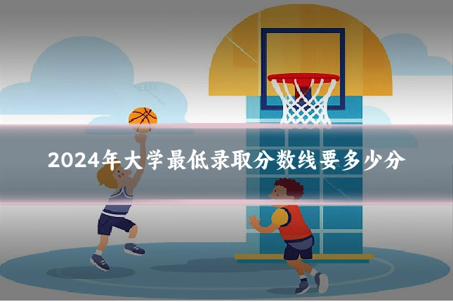 2024年大学最低录取分数线要多少分
