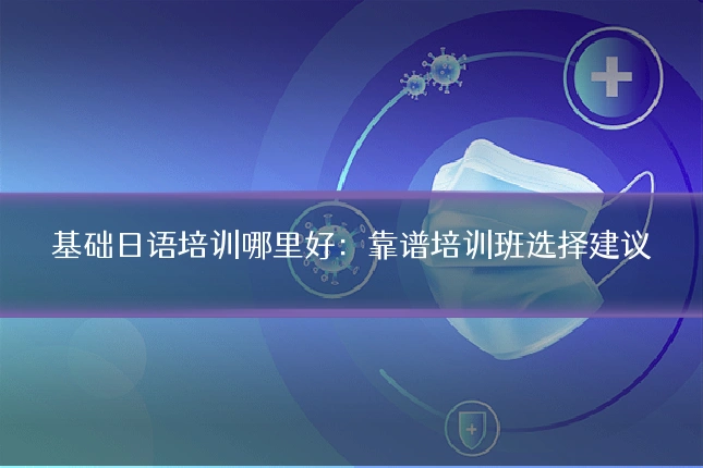 基础日语培训哪里好:靠谱培训班选择建议