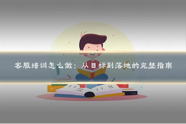 客服培训怎么做:从目标到落地的完整指南