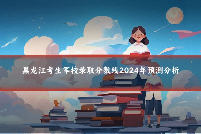 黑龙江考生军校录取分数线2024年预测分析