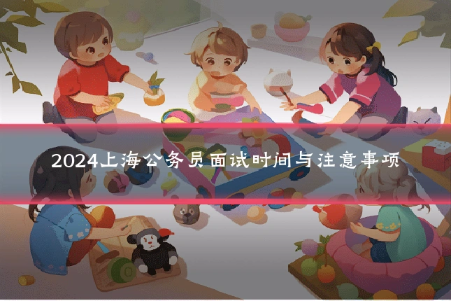 2024上海公务员面试时间与注意事项