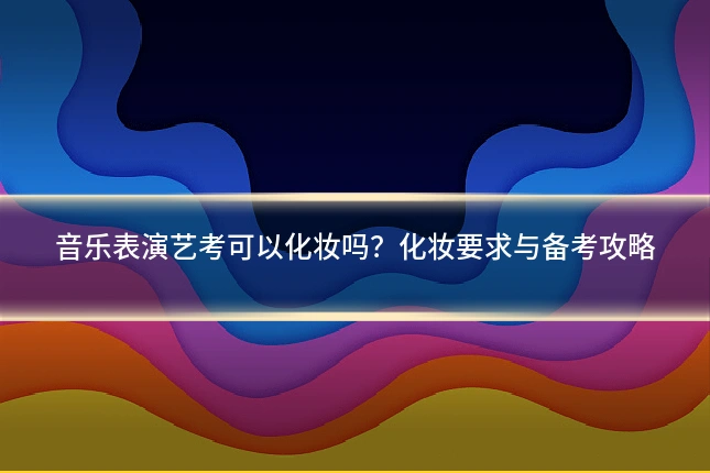 音乐表演艺考可以化妆吗?化妆要求与备考攻略