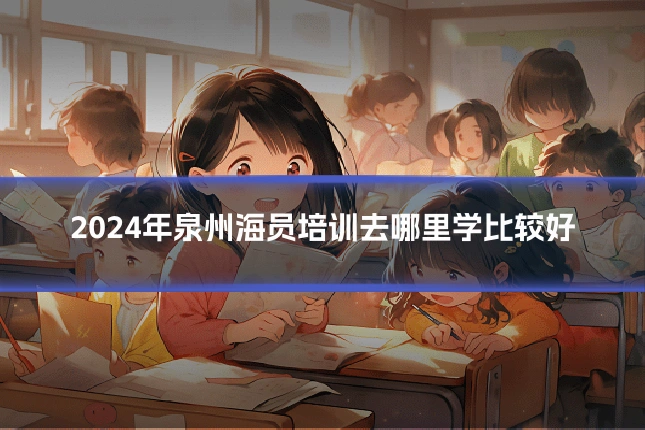 2024年泉州海员培训去哪里学比较好