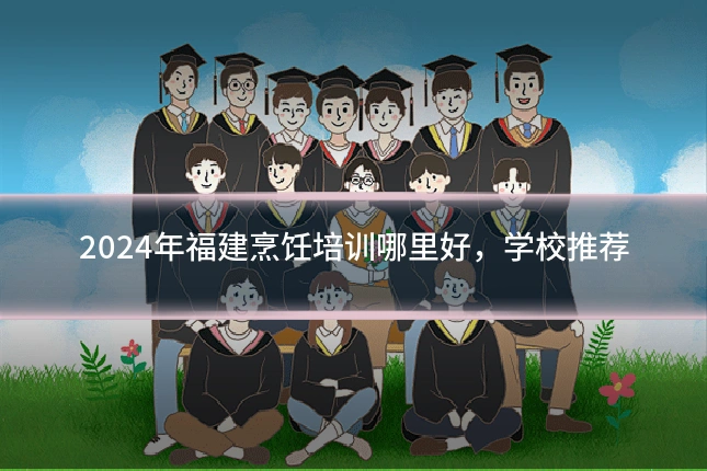 2024年福建烹饪培训哪里好,学校推荐