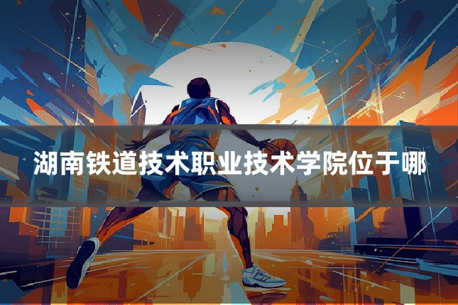 湖南铁道技术职业技术学院位于哪