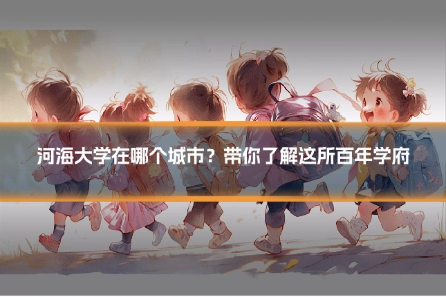 河海大学在哪个城市?带你了解这所百年学府