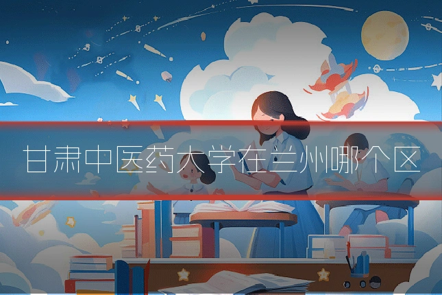 甘肃中医药大学在兰州哪个区
