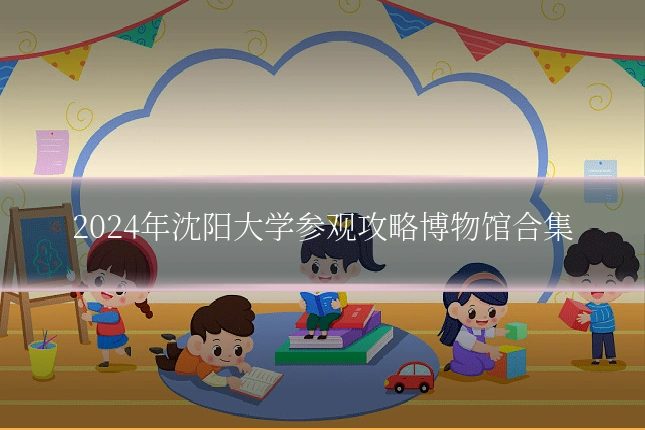 2024年沈阳大学参观攻略博物馆合集