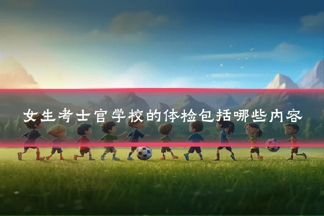 女生考士官学校的体检包括哪些内容
