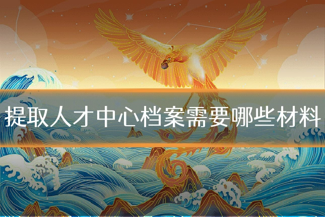 提取人才中心档案需要哪些材料