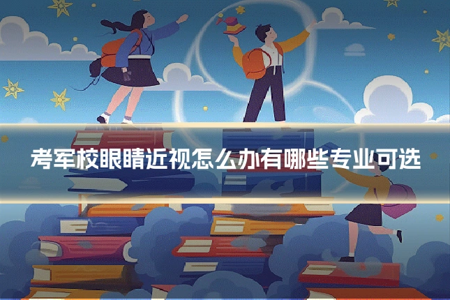 考军校眼睛近视怎么办有哪些专业可选
