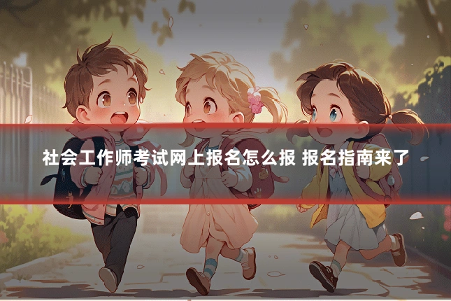 社会工作师考试网上报名怎么报 报名指南来了