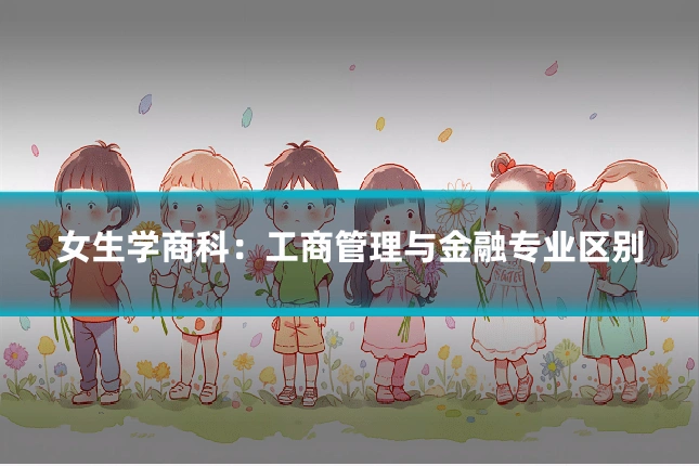 女生学商科:工商管理与金融专业区别