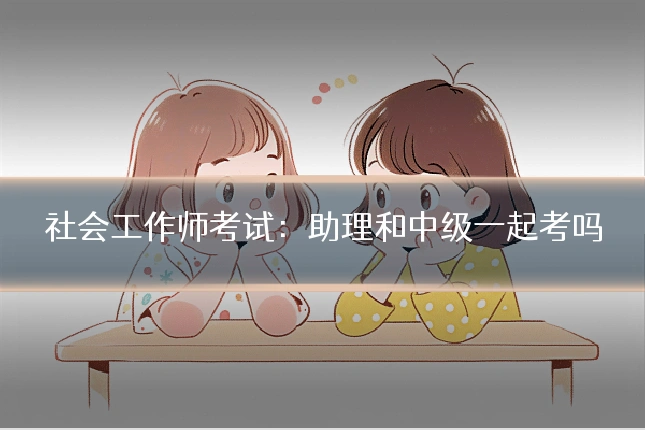 社会工作师考试:助理和中级一起考吗