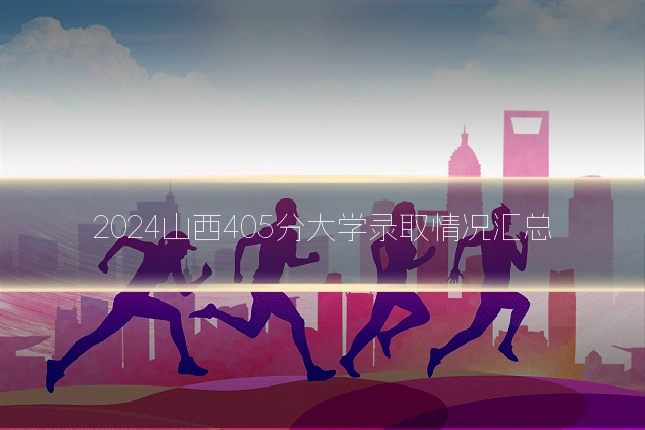 2024山西405分大学录取情况汇总