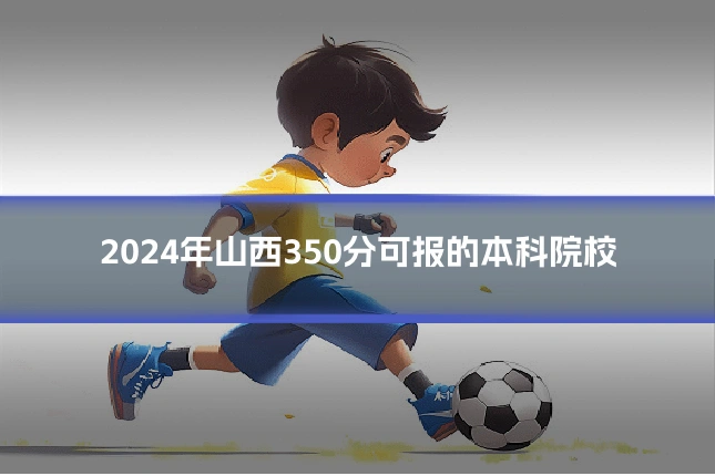 2024年山西350分可报的本科院校