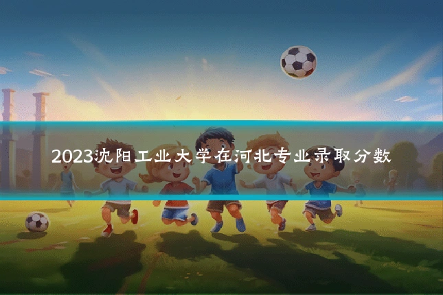 2023沈阳工业大学在河北专业录取分数