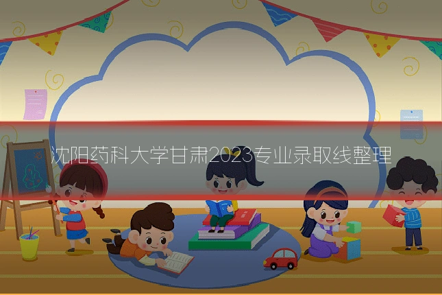 沈阳药科大学甘肃2023专业录取线整理