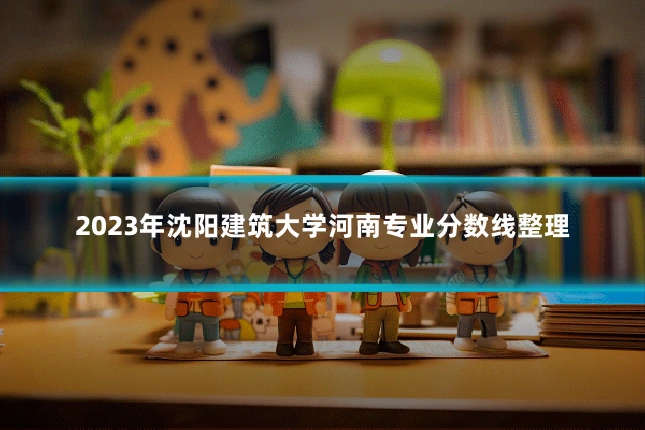 2023年沈阳建筑大学河南专业分数线整理