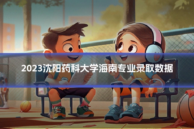 2023沈阳药科大学海南专业录取数据