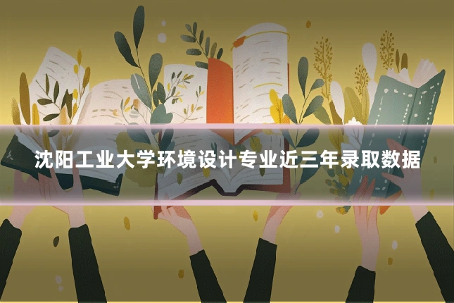 沈阳工业大学环境设计专业近三年录取数据
