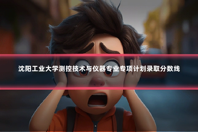 沈阳工业大学测控技术与仪器专业专项计划录取分数线